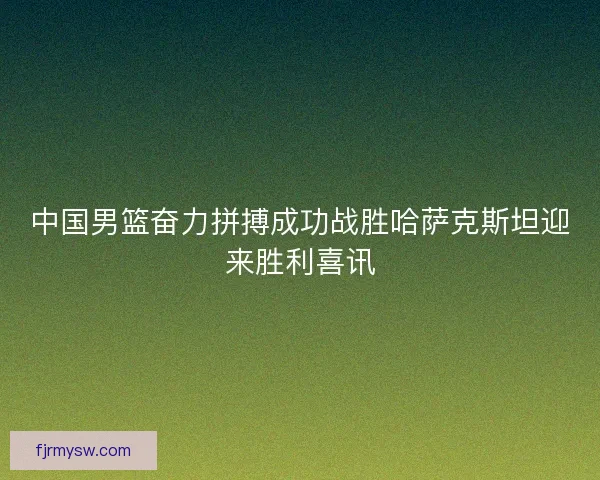 中国男篮奋力拼搏成功战胜哈萨克斯坦迎来胜利喜讯