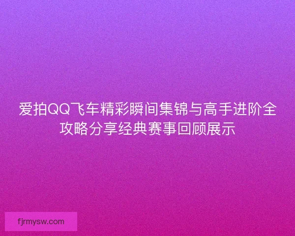爱拍QQ飞车精彩瞬间集锦与高手进阶全攻略分享经典赛事回顾展示