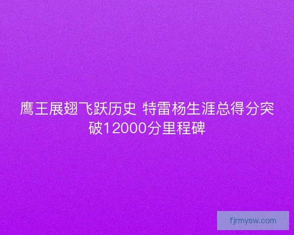 鹰王展翅飞跃历史 特雷杨生涯总得分突破12000分里程碑