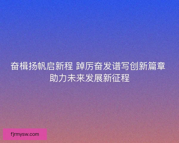 奋楫扬帆启新程 踔厉奋发谱写创新篇章 助力未来发展新征程